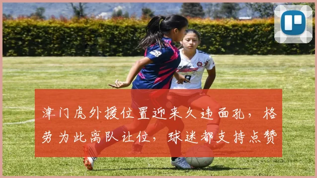 津门虎外援位置迎来久违面孔，格劳为此离队让位，球迷都支持点赞