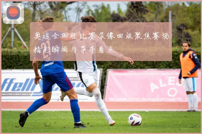 奥运会田径比赛录像回放聚焦赛场精彩瞬间与争夺看点