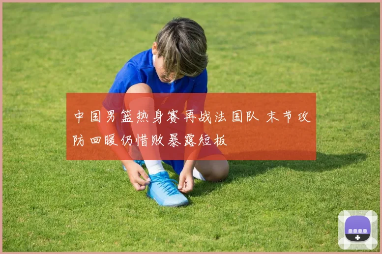 中国男篮热身赛再战法国队 末节攻防回暖仍惜败暴露短板