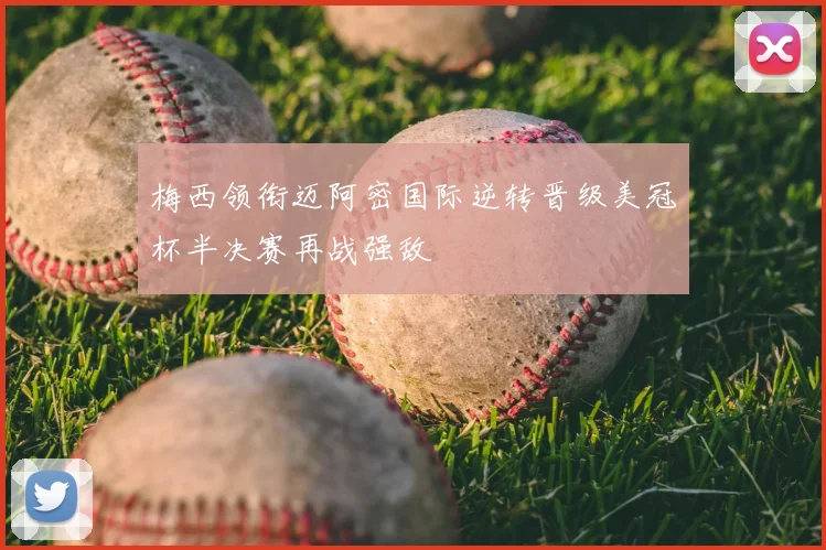 梅西领衔迈阿密国际逆转晋级美冠杯半决赛再战强敌