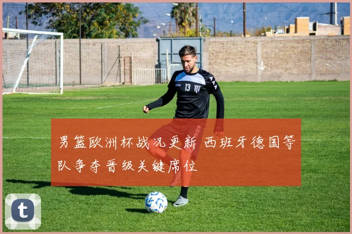 男篮欧洲杯战况更新 西班牙德国等队争夺晋级关键席位