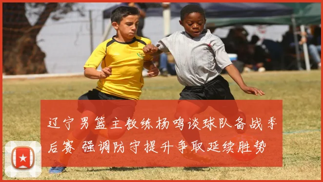 辽宁男篮主教练杨鸣谈球队备战季后赛 强调防守提升争取延续胜势