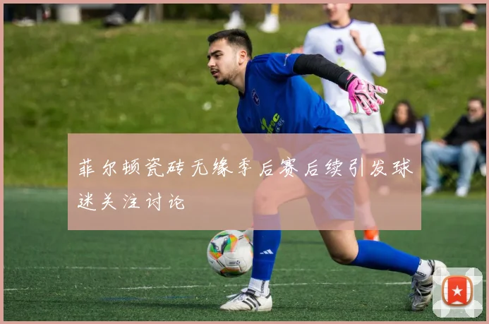 菲尔顿瓷砖无缘季后赛后续引发球迷关注讨论