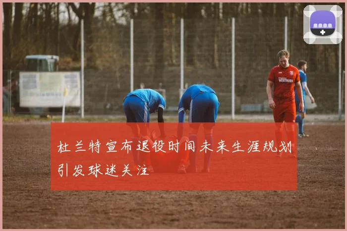 杜兰特宣布退役时间未来生涯规划引发球迷关注