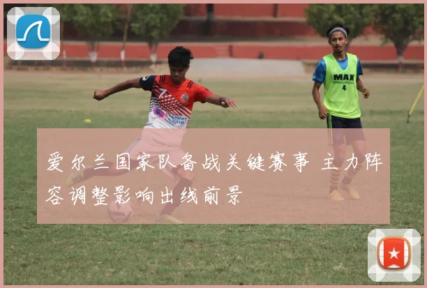 爱尔兰国家队备战关键赛事 主力阵容调整影响出线前景