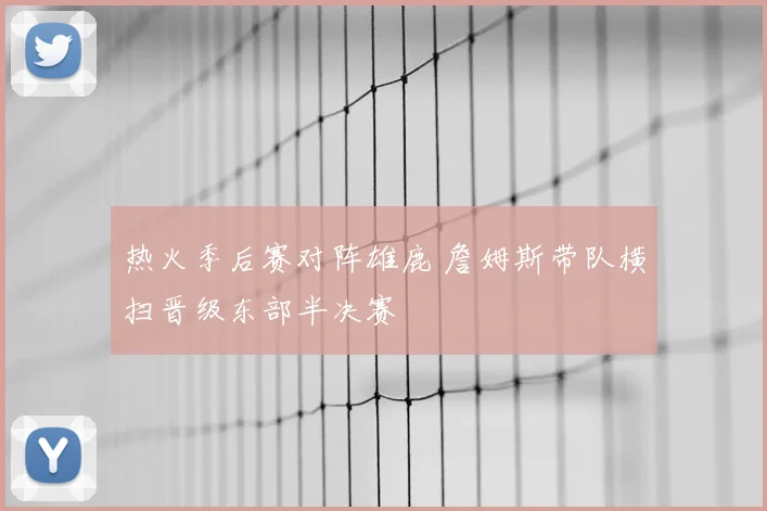 热火季后赛对阵雄鹿 詹姆斯带队横扫晋级东部半决赛