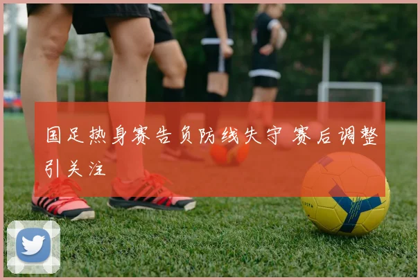 国足热身赛告负防线失守 赛后调整引关注