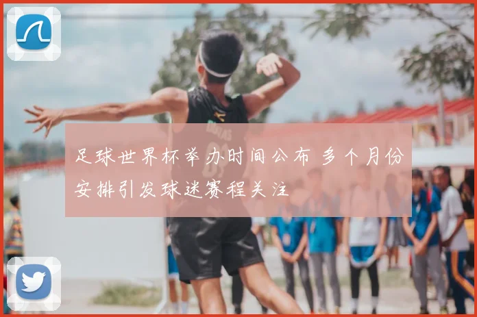 足球世界杯举办时间公布 多个月份安排引发球迷赛程关注