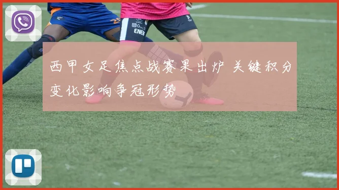 西甲女足焦点战赛果出炉 关键积分变化影响争冠形势