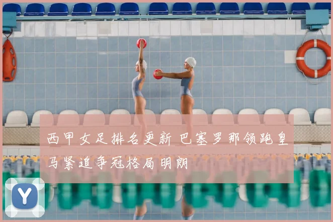 西甲女足排名更新 巴塞罗那领跑皇马紧追争冠格局明朗