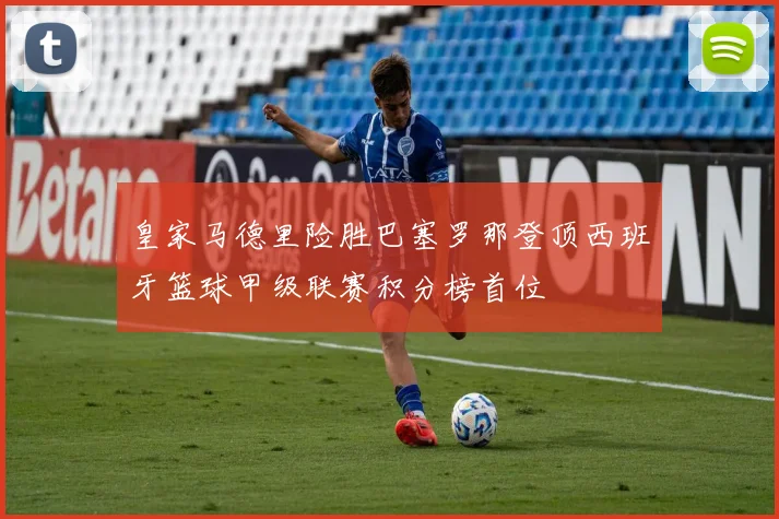 皇家马德里险胜巴塞罗那登顶西班牙篮球甲级联赛积分榜首位