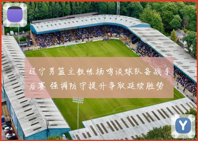 辽宁男篮主教练杨鸣谈球队备战季后赛 强调防守提升争取延续胜势