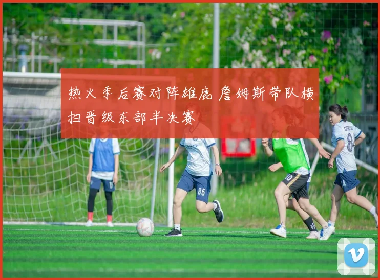 热火季后赛对阵雄鹿 詹姆斯带队横扫晋级东部半决赛