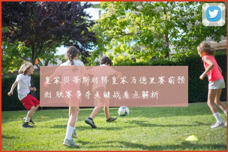 皇家贝蒂斯对阵皇家马德里赛前预测 联赛争夺关键战看点解析