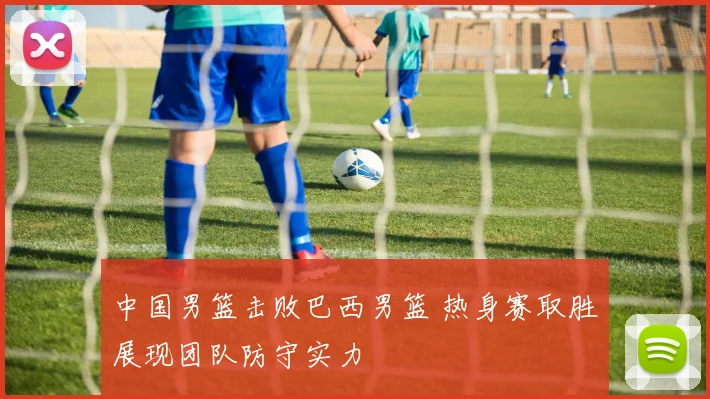中国男篮击败巴西男篮 热身赛取胜展现团队防守实力