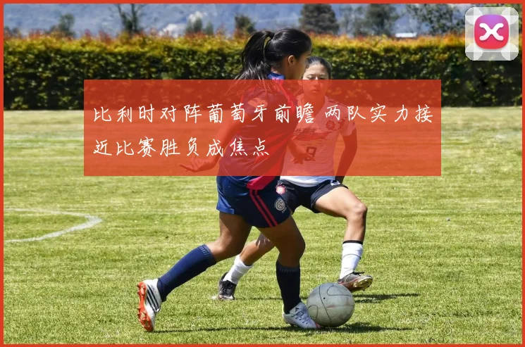 比利时对阵葡萄牙前瞻 两队实力接近比赛胜负成焦点