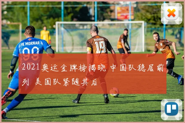 2021奥运金牌榜揭晓 中国队稳居前列 美国队紧随其后