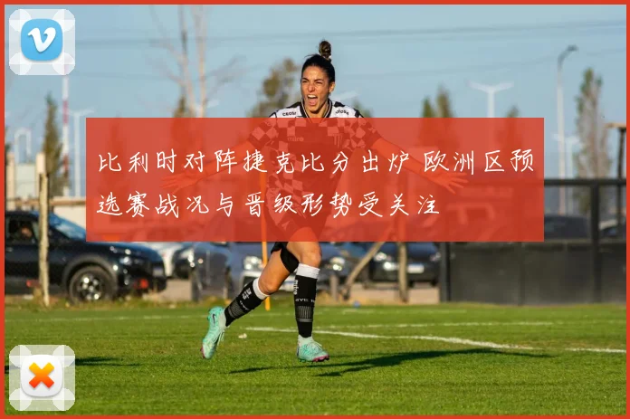 比利时对阵捷克比分出炉 欧洲区预选赛战况与晋级形势受关注