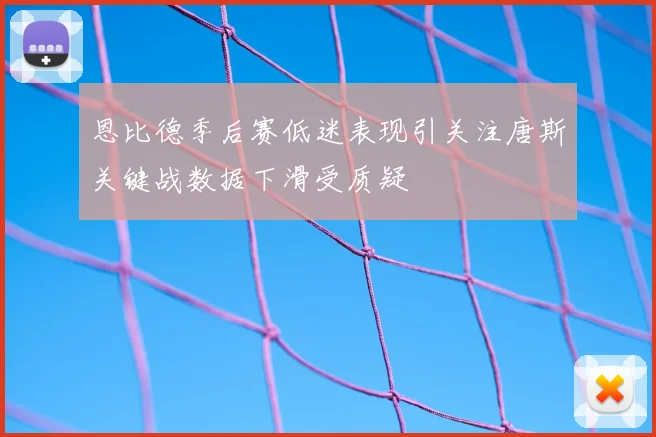 恩比德季后赛低迷表现引关注唐斯关键战数据下滑受质疑