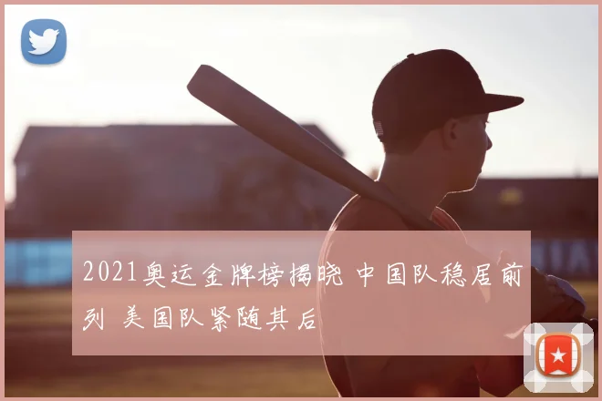 2021奥运金牌榜揭晓 中国队稳居前列 美国队紧随其后