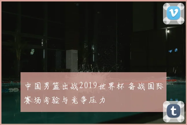 中国男篮出战2019世界杯 备战国际赛场考验与竞争压力