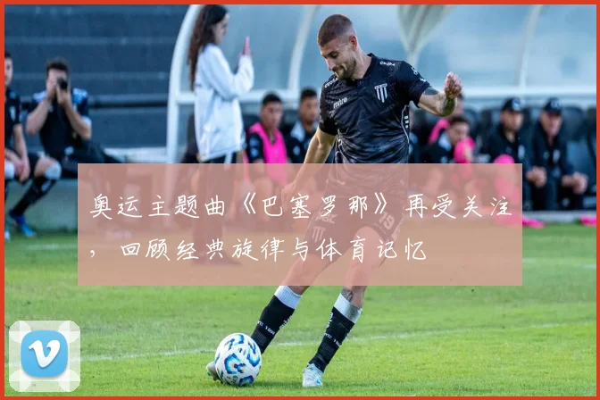 奥运主题曲《巴塞罗那》再受关注,回顾经典旋律与体育记忆