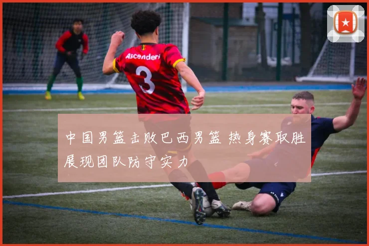 中国男篮击败巴西男篮 热身赛取胜展现团队防守实力