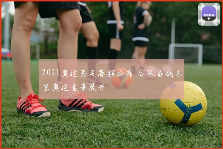 2021奥运男足赛程公布 各队备战东京奥运竞争展开