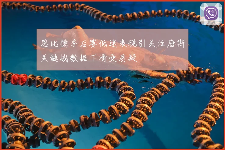 恩比德季后赛低迷表现引关注唐斯关键战数据下滑受质疑