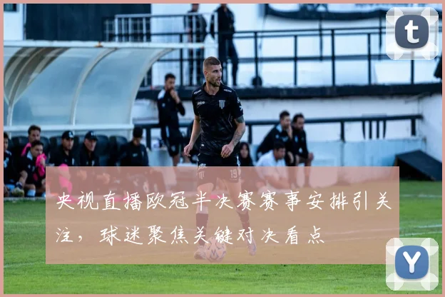 央视直播欧冠半决赛赛事安排引关注，球迷聚焦关键对决看点
