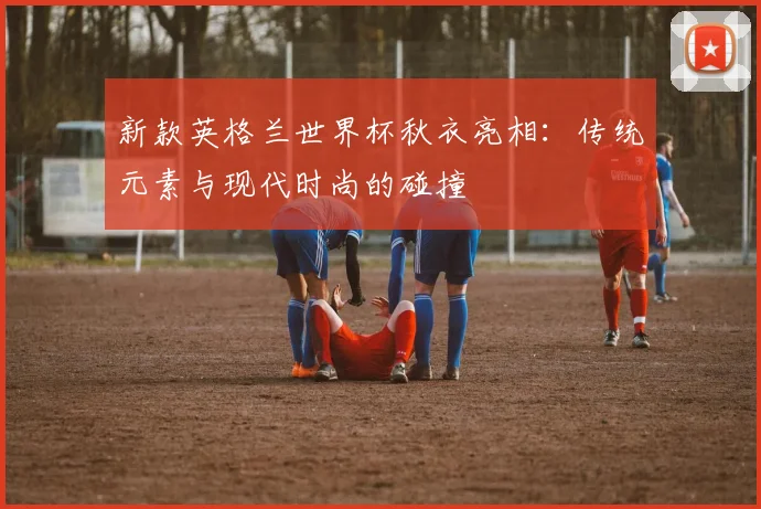 新款英格兰世界杯秋衣亮相：传统元素与现代时尚的碰撞