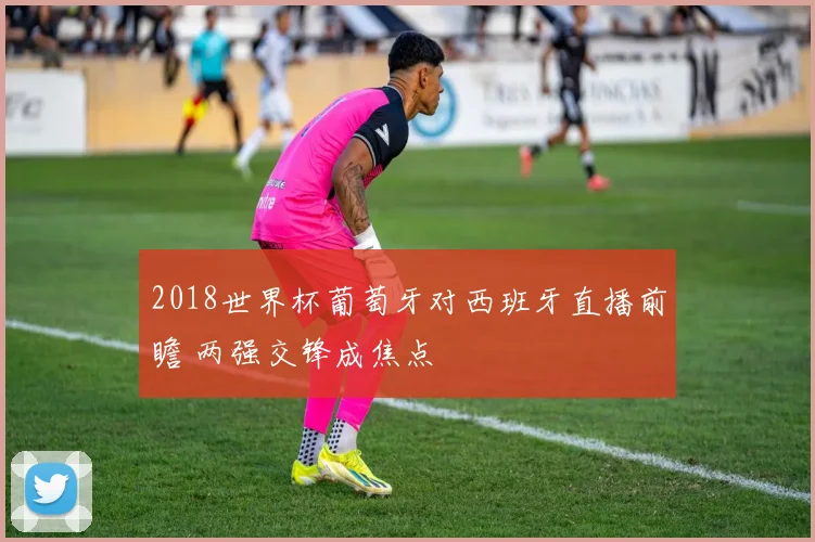 2018世界杯葡萄牙对西班牙直播前瞻 两强交锋成焦点