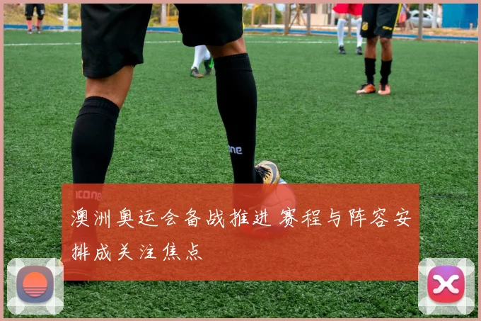 澳洲奥运会备战推进 赛程与阵容安排成关注焦点