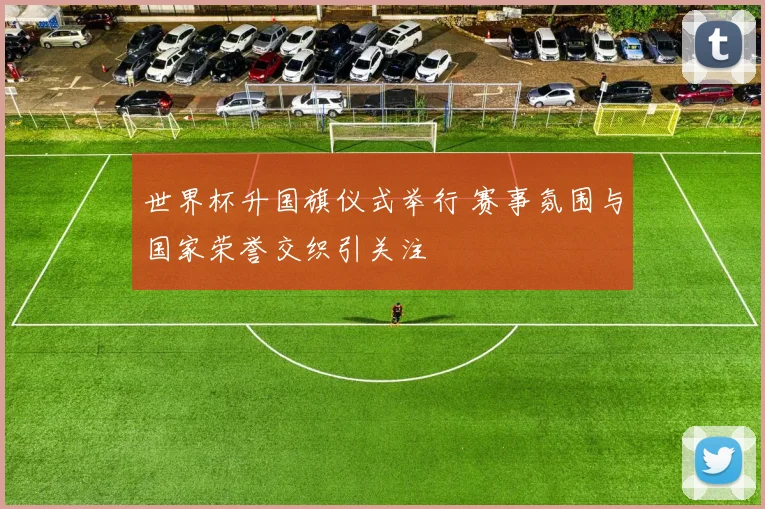 世界杯升国旗仪式举行 赛事氛围与国家荣誉交织引关注