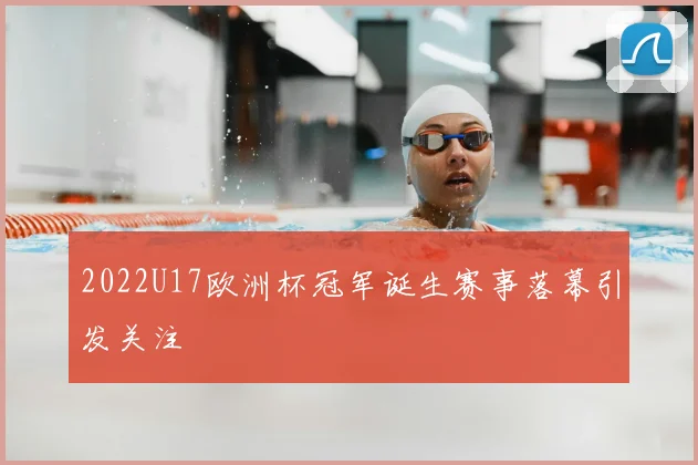2022U17欧洲杯冠军诞生赛事落幕引发关注
