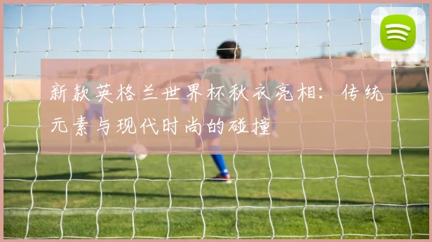 新款英格兰世界杯秋衣亮相:传统元素与现代时尚的碰撞