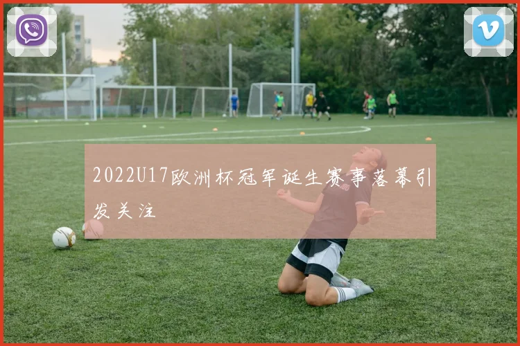 2022U17欧洲杯冠军诞生赛事落幕引发关注