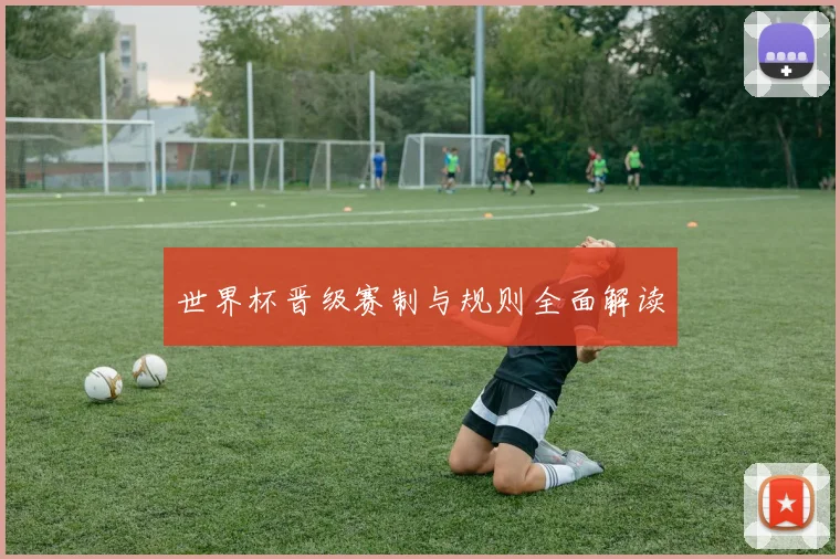 世界杯晋级赛制与规则全面解读
