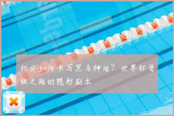 积分如何书写黑马神话？世界杯晋级之路的隐形剧本
