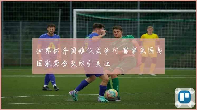 世界杯升国旗仪式举行 赛事氛围与国家荣誉交织引关注