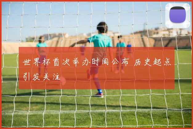 世界杯首次举办时间公布 历史起点引发关注