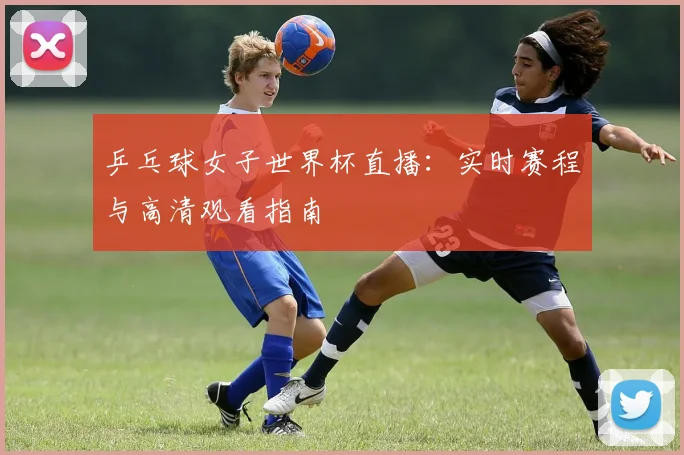 乒乓球女子世界杯直播：实时赛程与高清观看指南
